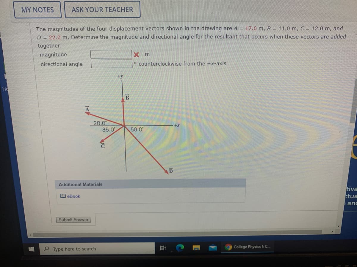 MY NOTES
ASK YOUR TEACHER
The magnitudes of the four displacement vectors shown in the drawing are A = 17.0 m, B = 11.0 m, C = 12.0 m, and
D = 22.0 m. Determine the magnitude and directional angle for the resultant that occurs when these vectors are added
together.
magnitude
X m
directional angle
o counterclockwise from the +x-axis
+y
Ho
20.0
35.0
+x
50.0
Additional Materials
tiva
ctua
口eBook
and
Submit Answer
College Physics l: C...
Type here to search
