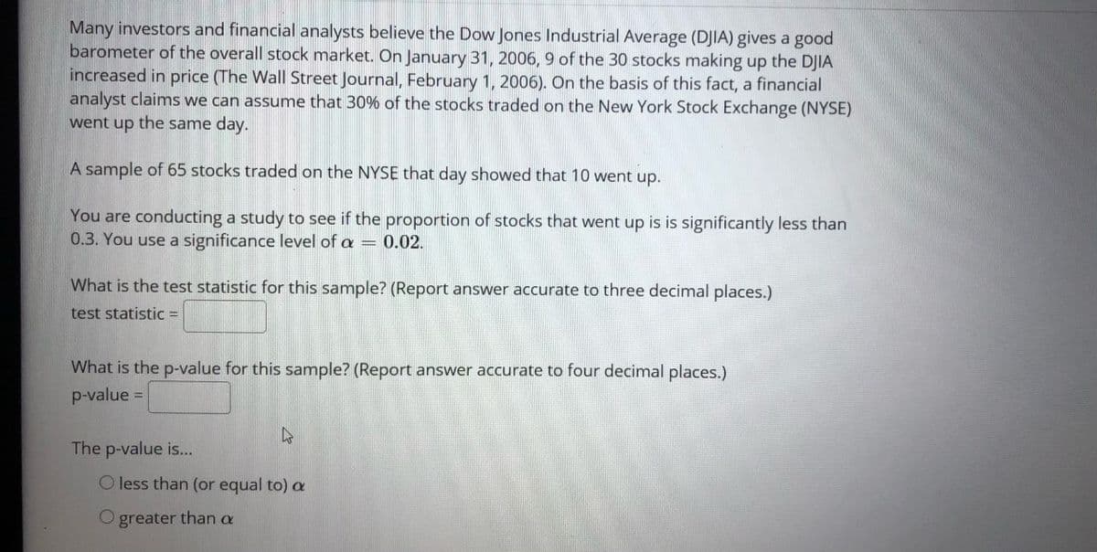 Many investors and financial analysts believe the Dow Jones Industrial Average (DJIA) gives a good
barometer of the overall stock market. On January 31, 2006, 9 of the 30 stocks making up the DJIA
increased in price (The Wall Street Journal, February 1, 2006). On the basis of this fact, a financial
analyst claims we can assume that 30% of the stocks traded on the New York Stock Exchange (NYSE)
went up the same day.
A sample of 65 stocks traded on the NYSE that day showed that 10 went up.
You are conducting a study to see if the proportion of stocks that went up is is significantly less than
0.3. You use a significance level of a = 0.02.
What is the test statistic for this sample? (Report answer accurate to three decimal places.)
test statistic =
What is the p-value for this sample? (Report answer accurate to four decimal places.)
p-value =
The p-value is...
O less than (or equal to) a
O greater than a
