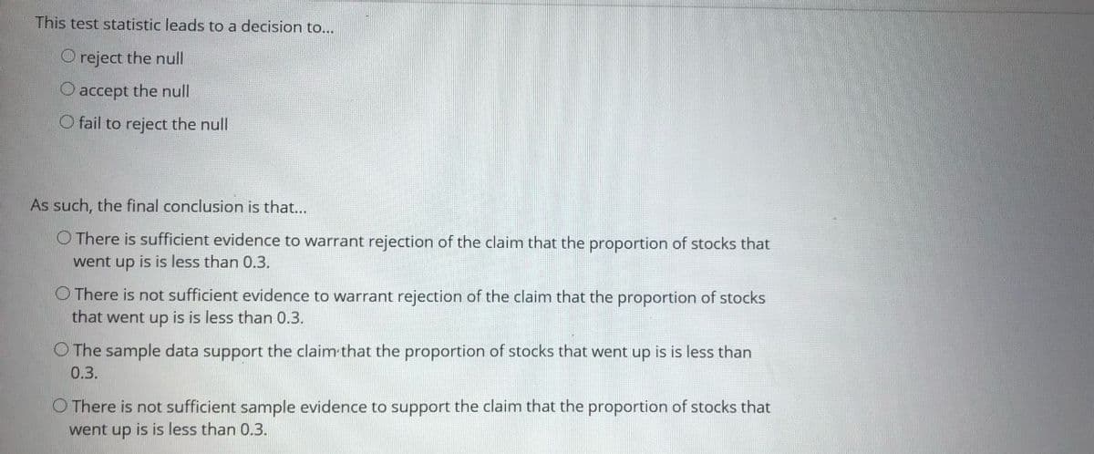 This test statistic leads to a decision to...
O reject the null
O accept the null
O fail to reject the null
As such, the final conclusion is that...
O There is sufficient evidence to warrant rejection of the claim that the proportion of stocks that
went up is is less than 0.3.
O There is not sufficient evidence to warrant rejection of the claim that the proportion of stocks
that went up is is less than 0.3.
O The sample data support the claim that the proportion of stocks that went up is is less than
0.3.
O There is not sufficient sample evidence to support the claim that the proportion of stocks that
went up is is less than 0.3.
