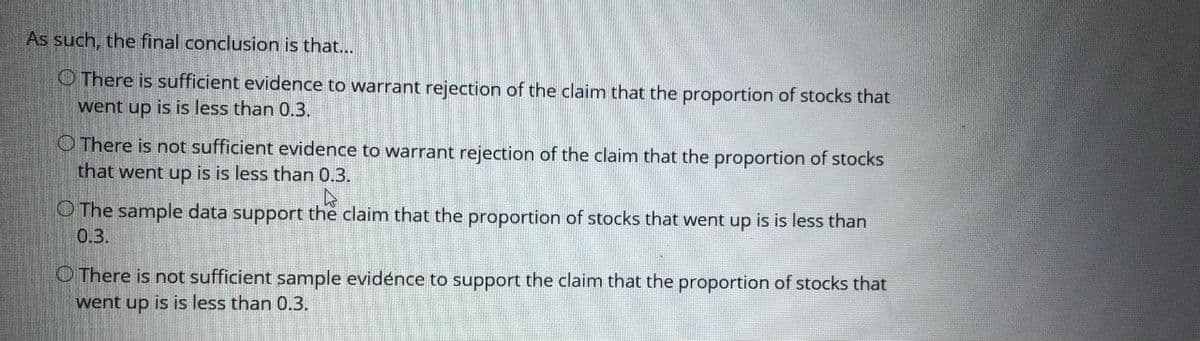 As such, the final conclusion is that...
O There is sufficient evidence to warrant rejection of the claim that the proportion of stocks that
went up is is less than 0.3.
O There is not sufficient evidence to warrant rejection of the clainm that the proportion of stocks
that went up is is less than 0.3.
O The sample data support the claim that the proportion of stocks that went up is is less than
0.3.
O There is not sufficient sample evidénce to support the claim that the proportion of stocks that
went up is is less than 0.3.

