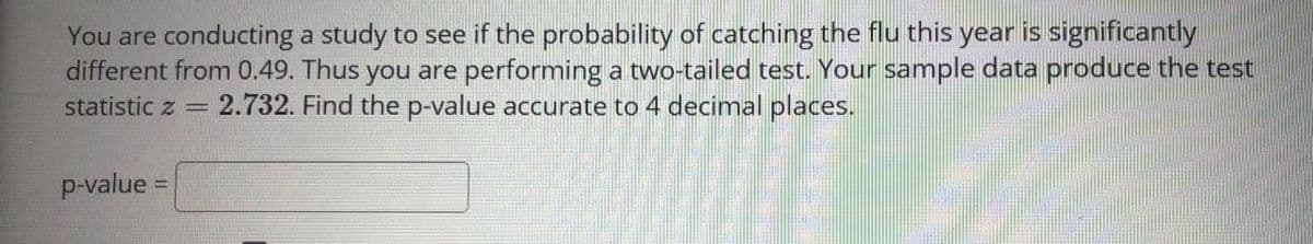 You are conducting a study to see if the probability of catching the flu this year is significantly
different from 0.49. Thus you are performing a two-tailed test. Your sample data produce the test
statistic z = 2.732. Find the p-value accurate to 4 decimal places.
p-value =
