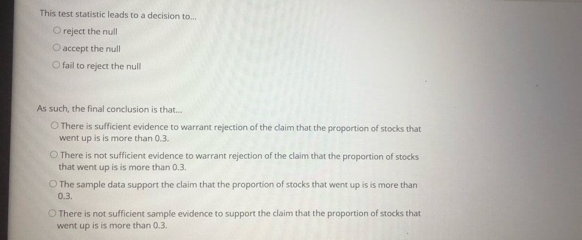 This test statistic leads to a decision to...
O reject the null
O accept the null
O fail to reject the null
As such, the final conclusion is that...
O There is sufficient evidence to warrant rejection of the claim that the proportion of stocks that
went up is is more than 0.3.
O There is not sufficient evidence to warrant rejection of the claim that the proportion of stocks
that went up is is more than 0.3.
O The sample data support the claim that the proportion of stocks that went up is is more than
03.
O There is not sufficient sample evidence to support the claim that the proportion of stocks that
went up is is more than 0.3.
