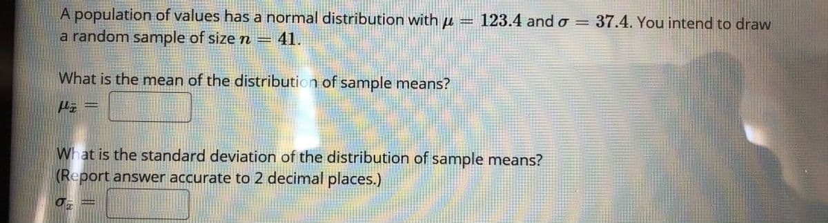A population of values has a normal distribution with µ =
a random sample of size n
123.4 and o = 37.4. You intend to draw
41.
What is the mean of the distribution of sample means?
What is the standard deviation of the distribution of sample means?
(Report answer accurate to 2 decimal places.)
