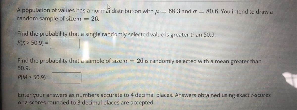 A population of values has a norma distribution with u = 68.3 and o = 80.6. You intend to draw a
random sample of size n =
26.
Find the probability that a single randomly selected value is greater than 50.9.
P(X> 50.9) =
Find the probability that a sample of size n = 26 is randomly selected with a mean greater than
50.9.
P(M> 50.9) =
Enter your answers as numbers accurate to 4 decimal places. Answers obtained using exact z-scores
or z-scores rounded to 3 decimal places are accepted.
