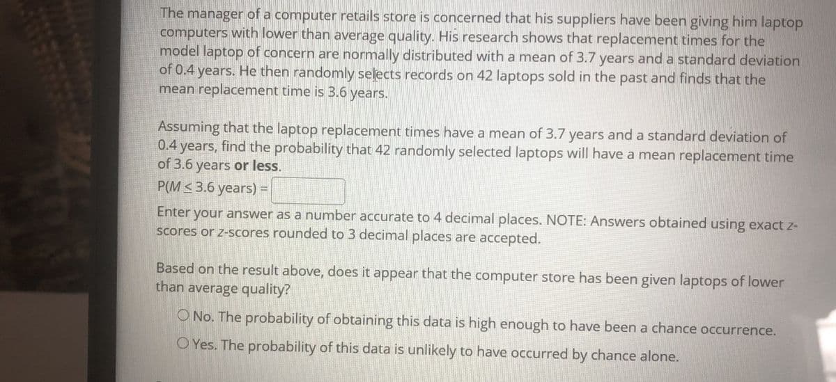 The manager of a computer retails store is concerned that his suppliers have been giving him laptop
computers with lower than average quality. His research shows that replacement times for the
model laptop of concern are normally distributed with a mean of 3.7 years and a standard deviation
of 0.4 years. He then randomly selects records on 42 laptops sold in the past and finds that the
mean replacement time is 3.6 years.
Assuming that the laptop replacement times have a mean of 3.7 years and a standard deviation of
0.4 years, find the probability that 42 randomly selected laptops will have a mean replacement time
of 3.6 years or less.
P(M < 3.6 years) =
Enter your answer as a number accurate to 4 decimal places. NOTE: Answers obtained using exact z-
scores or z-scores rounded to 3 decimal places are accepted.
Based on the result above, does it appear that the computer store has been given laptops of lower
than average quality?
O No. The probability of obtaining this data is high enough to have been a chance occurrence.
O Yes. The probability of this data is unlikely to have occurred by chance alone.
