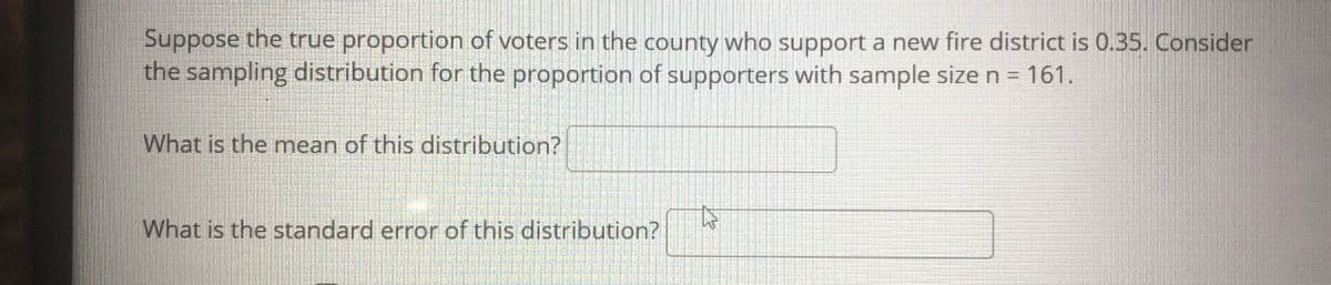 Suppose the true proportion of voters in the county who support a new fire district is 0.35. Consider
the sampling distribution for the proportion of supporters with sample size n = 161.
What is the mean of this distribution?
What is the standard error of this distribution?
