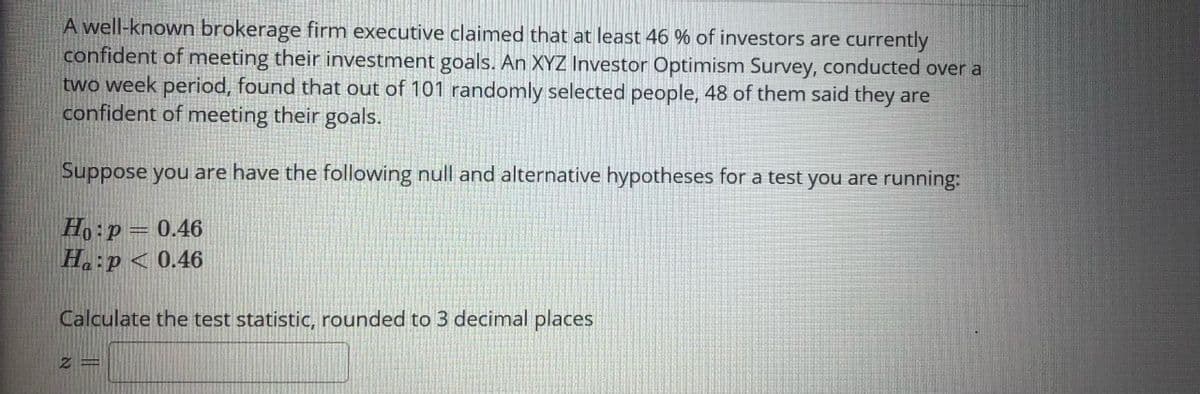 A well-known brokerage firm executive claimed that at least 46 % of investors are currently
confident of meeting their investment goals. An XYZ Investor Optimism Survey, conducted over a
two week period, found that out of 101 randomly selected people, 48 of them said they are
confident of meeting their goals.
Suppose you are have the following null and alternative hypotheses for a test you are running:
Ho:p= 0.46
H.:p< 0.46
Calculate the test statistic, rounded to 3 decimal places
