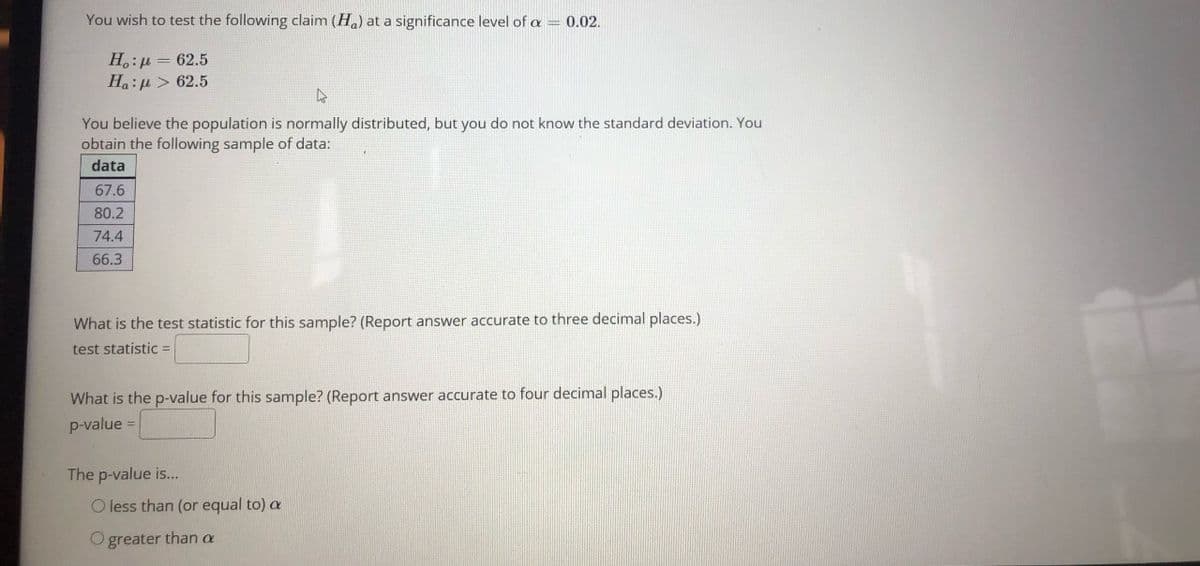 You wish to test the following claim (H.) at a significance level of a = 0.02.
H,:µ = 62.5
Ha:µ > 62.5
You believe the population is normally distributed, but you do not know the standard deviation. You
obtain the following sample of data:
data
67.6
80.2
74.4
66.3
What is the test statistic for this sample? (Report answer accurate to three decimal places.)
test statistic =
What is the p-value for this sample? (Report answer accurate to four decimal places.)
p-value =
The p-value is...
O less than (or equal to) a
O greater than a
