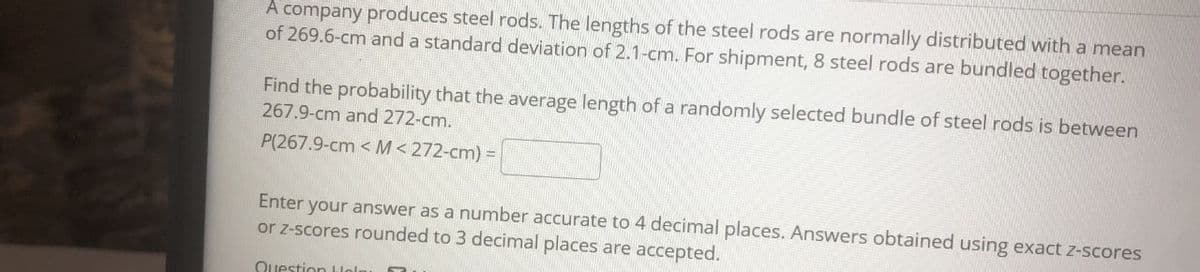 A company produces steel rods. The lengths of the steel rods are normally distributed with a mean
of 269.6-cm and a standard deviation of 2.1-cm. For shipment, 8 steel rods are bundled together.
Find the probability that the average length of a randomly selected bundle of steel rods is between
267.9-cm and 272-cm.
P(267.9-cm < M<272-cm) =
Enter your answer as a number accurate to 4 decimal places. Answers obtained using exact z-scores
or z-scores rounded to 3 decimal places are accepted.
Ouestion Lloln
