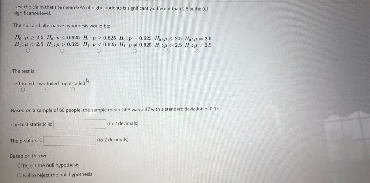 Test the claim that the mean GPA of night students is significantly different than 2.5 at the 0.1
significance level.
The null and alternative hypothesis would be:
Ho: µ 2 2.5 Ho:p < 0.625 Ho:p > 0.625 Ho:p= 0.625 Ho: µ < 2.5 Ho:p = 2.5
H1: µ < 2.5 H1:p > 0.625 H1:p < 0.625 H1:p + 0.625 H : µ > 2.5 H:µ + 2.5
The test is:
left-tailed two-tailed right-tailed
Based on a sample of 60 people, the sample mean GPA was 2.47 with a standard deviation of 0.07
The test statistic is:
(to 2 decimals)
The p-value is:
(to 2 decimals)
Based on this we:
O Reject the null hypothesis
O Fail to reject the null hypothesis
