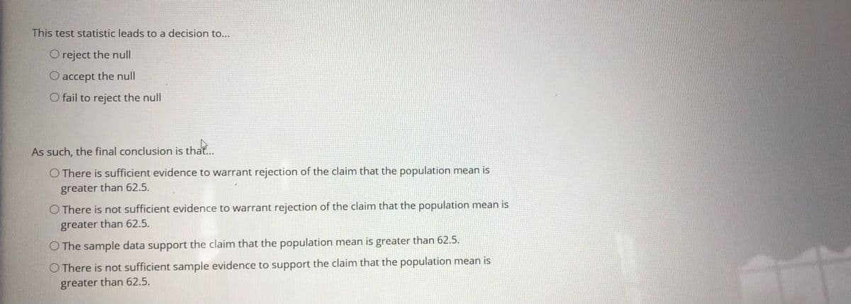 This test statistic leads to a decision to...
O reject the null
O accept the null
O fail to reject the null
As such, the final conclusion is that...
O There is sufficient evidence to warrant rejection of the claim that the population mean is
greater than 62.5.
O There is not sufficient evidence to warrant rejection of the claim that the population mean is
greater than 62.5.
O The sample data support the claim that the population mean is greater than 62.5.
O There is not sufficient sample evidence to support the claim that the population mean is
greater than 62.5.
