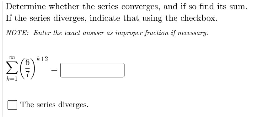 Determine whether the series converges, and if so find its sum.
If the series diverges, indicate that using the checkbox.
NOTE: Enter the exact answer as improper fraction if necessary.
k+2
9.
k=1
The series diverges.
||
