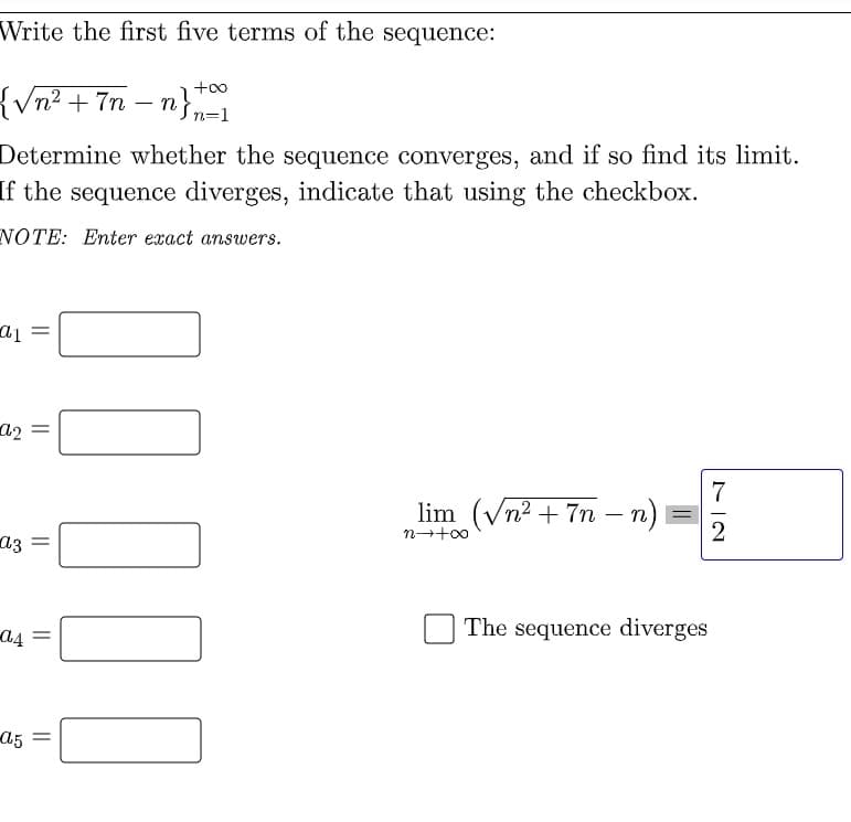 Write the first five terms of the sequence:
{Vn? + 7n – n}=1
Determine whether the sequence converges, and if so find its limit.
If the sequence diverges, indicate that using the checkbox.
NOTE: Enter exact answers.
a2 =
7
lim (Vn2 + 7n – n)i
n-+00
2
a3
The sequence diverges
a5 =
|||
