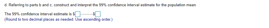d. Referring to parts b and c, construct and interpret the 99% confidence interval estimate for the population mean.
The 99% confidence interval estimate is S
(Round to two decimal places as needed. Use ascending order.)
