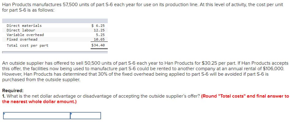 Han Products manufactures 57,500 units of part S-6 each year for use on its production line. At this level of activity, the cost per unit
for part S-6 is as follows:
Direct materials
$ 6.25
Direct labour
12.25
Variable overhead
5.25
Fixed overhead
10.65
Total cost per part
$34.40
An outside supplier has offered to sell 50,500 units of part S-6 each year to Han Products for $30.25 per part. If Han Products accepts
this offer, the facilities now being used to manufacture part S-6 could be rented to another company at an annual rental of $106,000.
However, Han Products has determined that 30% of the fixed overhead being applied to part S-6 will be avoided if part S-6 is
purchased from the outside supplier.
Required:
1. What is the net dollar advantage or disadvantage of accepting the outside supplier's offer? (Round "Total costs" and final answer to
the nearest whole dollar amount.)
