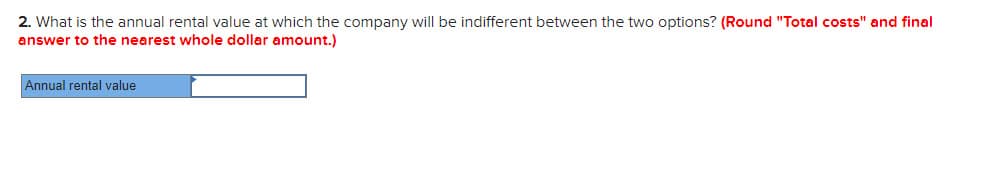 2. What is the annual rental value at which the company will be indifferent between the two options? (Round "Total costs" and final
answer to the nearest whole dollar amount.)
Annual rental value
