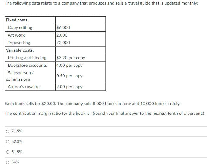 The following data relate to a company that produces and sells a travel guide that is updated monthly:
Fixed costs:
Copy editing
$6,000
2,000
72,000
Art work
Typesetting
Variable costs:
Printing and binding
$3.20 per copy
Bookstore discounts
4.00 per copy
Salespersons'
0.50 per copy
commissions
Author's royalties
2.00 per copy
Each book sells for $20.00. The company sold 8,000 books in June and 10,000 books in July.
The contribution margin ratio for the book is: (round your final answer to the nearest tenth of a percent.)
O 71.5%
52.0%
51.5%
O 54%
