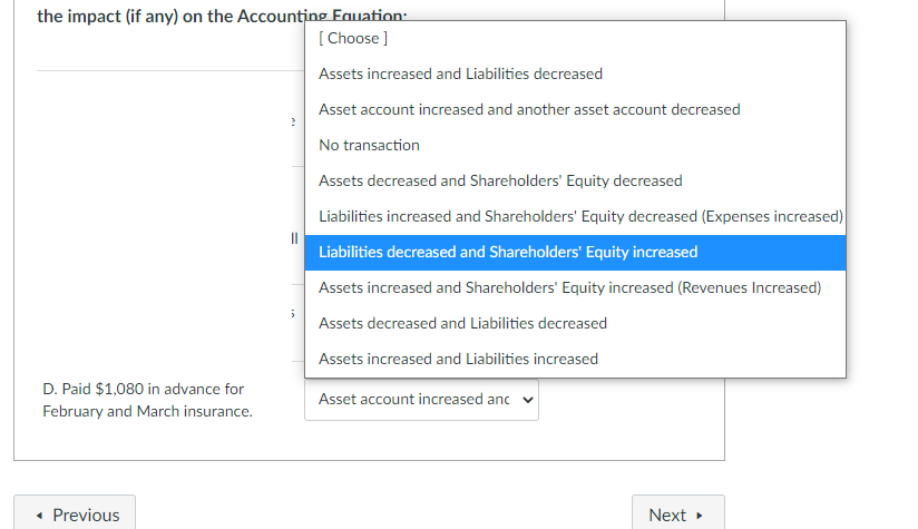 the impact (if any) on the Accounting Fauation:
[ Choose ]
Assets increased and Liabilities decreased
Asset account increased and another asset account decreased
No transaction
Assets decreased and Shareholders' Equity decreased
Liabilities increased and Shareholders' Equity decreased (Expenses increased)
Liabilities decreased and Shareholders' Equity increased
Assets increased and Shareholders' Equity increased (Revenues Increased)
Assets decreased and Liabilities decreased
Assets increased and Liabilities increased
D. Paid $1,080 in advance for
Asset account increased anc v
February and March insurance.
• Previous
Next
