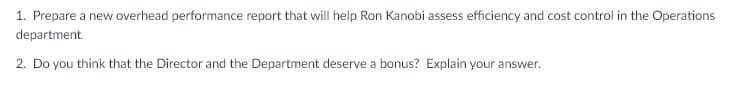 1. Prepare a new overhead performance report that will help Ron Kanobi assess efficiency and cost control in the Operations
department.
2. Do you think that the Director and the Department deserve a bonus? Explain your answer.
