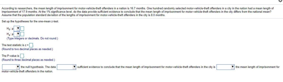 According to researchers, the mean length of imprisonment for motor-vehicle-theft offenders in a nation is 16.7 months. One hundred randomly selected motor-vehicle-theft offenders in a city in the nation had a mean length of
imprisonment of 17.9 months. At the 1% significance level, do the data provide sufficient evidence to conclude that the mean length of imprisonment for motor-vehicle-theft offenders in the city differs from the national mean?
Assume that the population standard deviation of the lengths of imprisonment for motor-vehicle-theft offenders in the city is 8.0 months.
Set up the hypotheses for the one-mean z-test.
Ho: H
(Type integers or decimals. Do not round.)
The test statistic is z =
(Round to two decimal places as needed.)
The P-value is
(Round to three decimal places as needed.)
v the null hypothesis. The data
sufficient evidence to conclude that the mean length of imprisonment for motor-vehicle-theft offenders in the city is
the mean length of imprisonment for
motor-vehicle-theft offenders in the nation.
