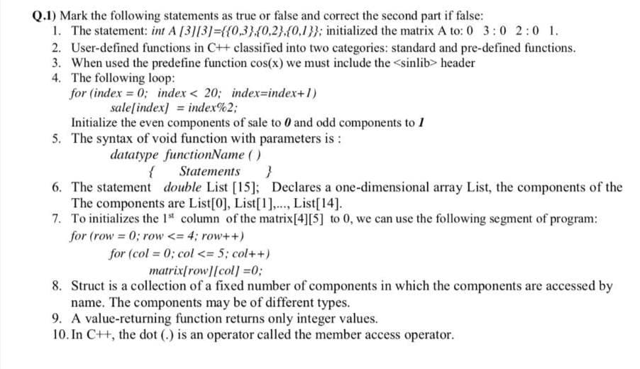 Q.1) Mark the following statements as true or false and correct the second part if false:
1. The statement: int A [3][3]={{0,3};{0,2}.(0,1}}; initialized the matrix A to: 0 3:0 2:0 1.
2. User-defined functions in C++ classified into two categories: standard and pre-defined functions.
3. When used the predefine function cos(x) we must include the <sinlib> header
4. The following loop:
for (index = 0; index < 20; index=index+1)
sale[index] = index%2;
Initialize the even components of sale to 0 and odd components to 1
5. The syntax of void function with parameters is :
datatype functionName ( )
{
Statements
6. The statement double List [15]; Declares a one-dimensional array List, the components of the
The components are List[0], List[1],.., List[14].
7. To initializes the 1* column of the matrix[4][5] to 0, we can use the following segment of program:
for (row 0; row <= 4; row++)
for (col = 0; col <= 5; col++)
matrix[row][col] =0;
8. Struct is a collection of a fixed number of components in which the components are accessed by
name. The components may be of different types.
9. A value-returning function returns only integer values.
10. In C++, the dot (.) is an operator called the member access operator.
