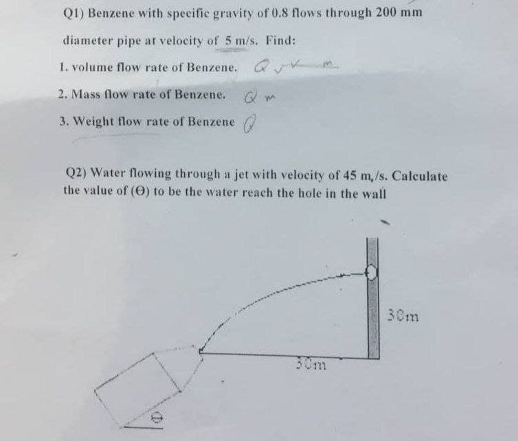 Q1) Benzene with specifie gravity of 0.8 flows through 200 mm
diameter pipe at velocity of 5 m/s. Find:
1. volume flow rate of Benzene. QV
2. Mass flow rate of Benzene.
3. Weight flow rate of Benzene
Q2) Water flowing through a jet with velocity of 45 m,/s. Caleulate
the value of (0) to be the water reach the hole in the wall
30m
30m
