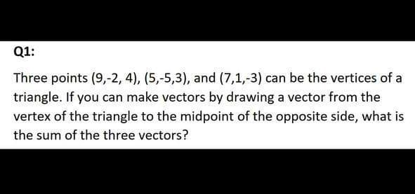 Q1:
Three points (9,-2, 4), (5,-5,3), and (7,1,-3) can be the vertices of a
triangle. If you can make vectors by drawing a vector from the
vertex of the triangle to the midpoint of the opposite side, what is
the sum of the three vectors?
