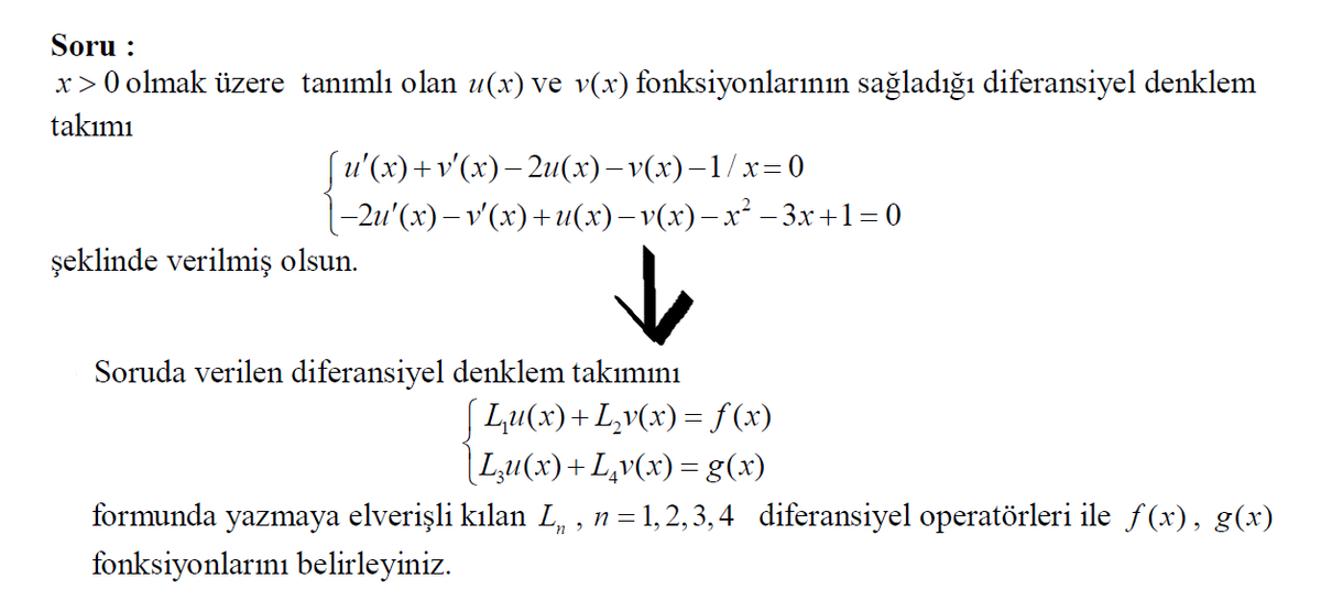 Soru :
x>0 olmak üzere tanımlı olan u(x) ve v(x) fonksiyonlarının sağladığı diferansiyel denklem
takımı
(u'(x)+v'(x)– 2u(x)– v(x)–1/x=0
-2u' (х) — v'(х)+и(х) —v(х) — х* —3х+1-0
şeklinde verilmiş olsun.
Soruda verilen diferansiyel denklem takımını
[ Lu(x)+L,v(x)= f(x)
|Lu(x)+L,v(x) =g(x)
formunda yazmaya elverişli kılan L, , n=1,2, 3, 4 diferansiyel operatörleri ile f(x), g(x)
fonksiyonlarını belirleyiniz.
