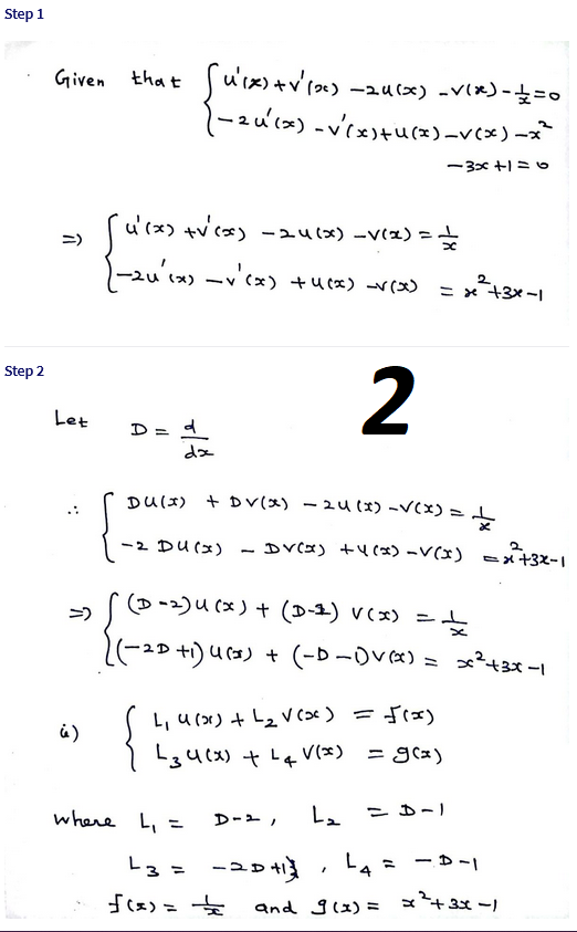 Step 1
that uix)+v'( -au(x) -v(x)-=0
-2u'(x) -v'tu(x)-v(x)-x
ー3x +1 ミ
u'(x) +v cx) -241x) -v(x)
-> (
ー2u(x) -(x) +ucx) (x)
ニ)
%3D
2.
ニx +3x -
Step 2
2
Let
D = d
DU(I) + DV(x) - 24(*) -V(x) = L
it
ー2 Du(x)
- Dv(x) + (x) -V(x) =メ+3X-1
(p -)u(x)+(D-4) v(x) =と
-ュD +) u(3) +(-D-Dv«) = ?43x -1
L, u (x) + L2 V cx)
L3u(x) + L4 v(x) = g(x)
=frx)
(x)F ニ
where L, =
L、 こー)
D-2,
L3 =
ーュp
-コD
L4 = - D-|
f(x)- 女
and glx) =
x43x -1
