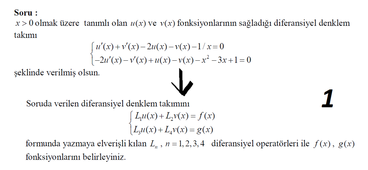Soru :
x>0 olmak üzere tanımlı olan u(x) ve v(x) fonksiyonlarının sağladığı diferansiyel denklem
takımı
(u'(x)+v'(x)– 2u(x)– v(x)–1/x=0
-2u' (х) — v'(х)+и(х) —v(х) — х* —3х+1-0
şeklinde verilmiş olsun.
1
Soruda verilen diferansiyel denklem takımını
[ Lu(x)+L,v(x)= f(x)
|Lu(x)+L,v(x) =g(x)
formunda yazmaya elverişli kılan L, , n=1,2, 3, 4 diferansiyel operatörleri ile f(x), g(x)
fonksiyonlarını belirleyiniz.
