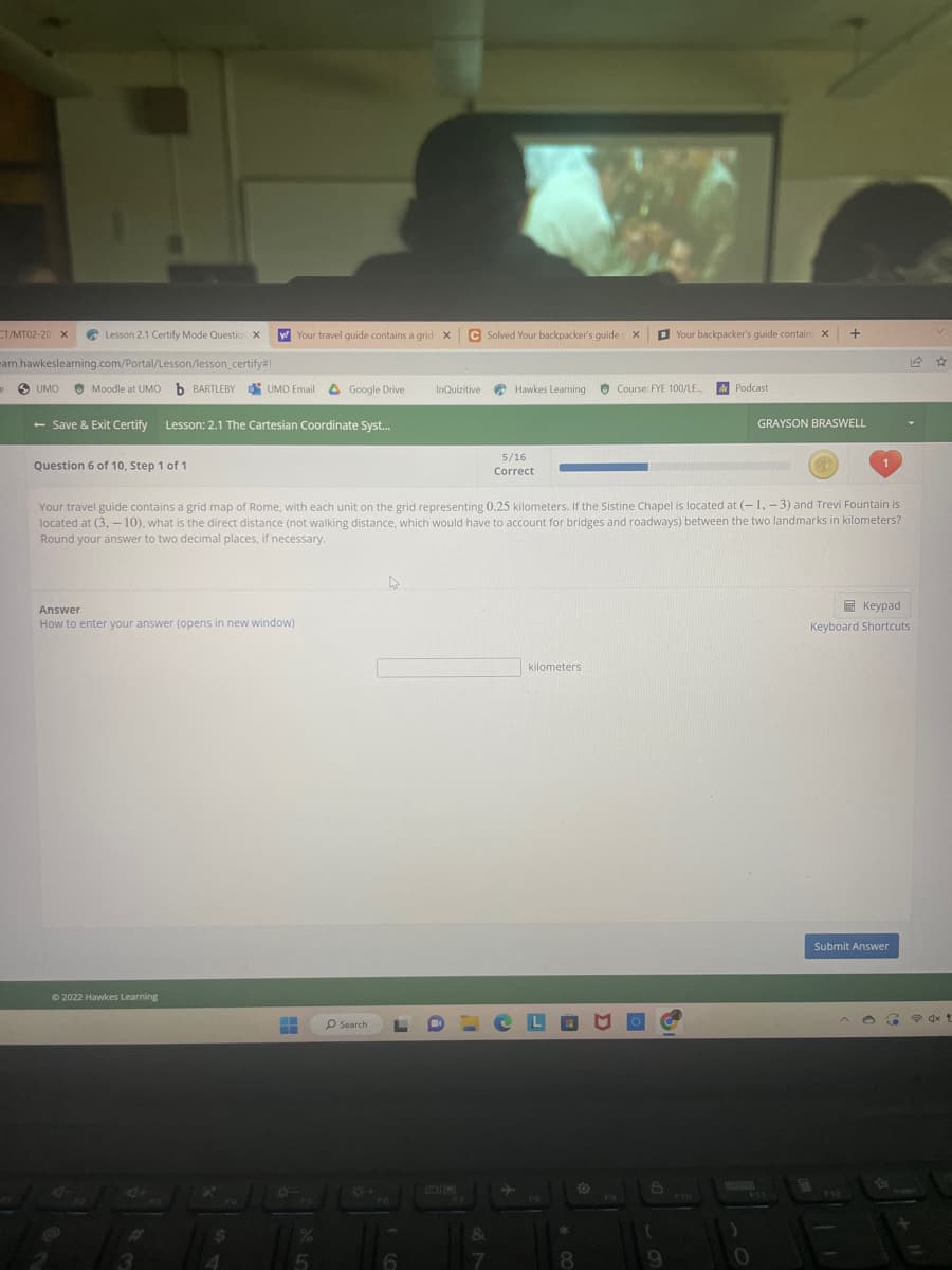 T/MT02-20 X
Lesson 2.1 Certify Mode Questio X y Your travel guide contains a grid X
arn.hawkeslearning.com/Portal/Lesson/lesson_certify#!
UMO Moodle at UMO b BARTLEBY
- Save & Exit Certify Lesson: 2.1 The Cartesian Coordinate Syst...
e
Question 6 of 10, Step 1 of 1
Answer
How to enter your answer (opens in new window)
Ⓒ2022 Hawkes Learning
UMO Email
4+
$
FS
%
Google Drive
5
O Search
Your travel guide contains a grid map of Rome, with each unit on the grid representing 0.25 kilometers. If the Sistine Chapel is located at (-1, -3) and Trevi Fountain is
located at (3,-10), what is the direct distance (not walking distance, which would have to account for bridges and roadways) between the two landmarks in kilometers?
Round your answer to two decimal places, if necessary.
8+
C Solved Your backpacker's guide X
InQuizitive
F7
Hawkes Learning
&
7
5/16
Correct
kilometers
CLO
FB
8
O
Course: FYE 100/LE...
Your backpacker's guide contains X +
O
9
Podcast
F10
GRAYSON BRASWELL
1
Keypad
Keyboard Shortcuts
Submit Answer
F12
L
G
dx t