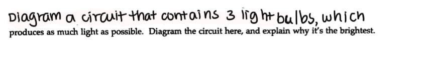 Diagram a ciauit that contains 3 light bulbs, which
produces as much light as possible. Diagram the circuit here, and explain why its the brightest.
