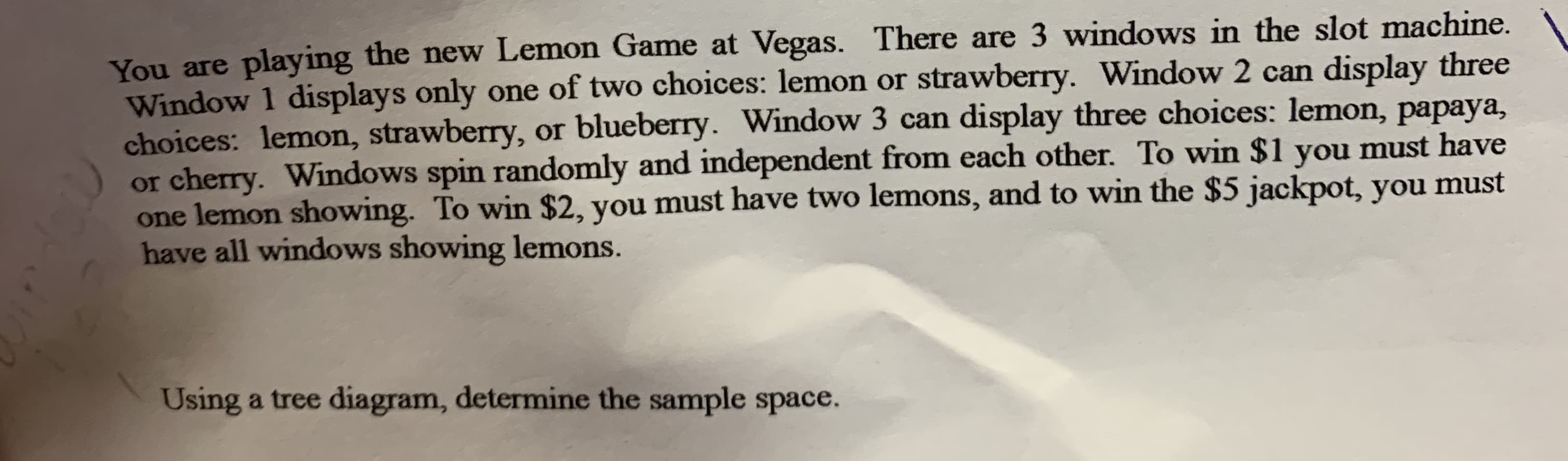 You are playing the new Lemon Game at Vegas. There are 3 windows in the slot machine.
Window 1 displays only one of two choices: lemon or strawberry. Window 2 can display three
choices: lemon, strawberry, or blueberry. Window 3 can display three choices: lemon, papaya,
or cherry. Windows spin randomly and independent from each other. To win $1 you must have
one lemon showing. To win $2, you must have two lemons, and to win the $5 jackpot, you must
have all windows showing lemons.
Using a tree diagram, determine the sample space.
