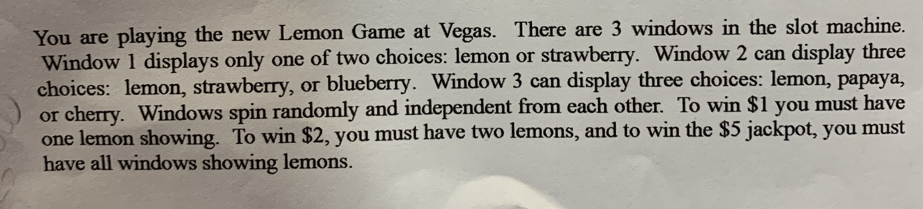 You are playing the new Lemon Game at Vegas. There are 3 windows in the slot machine.
Window 1 displays only one of two choices: lemon or strawberry. Window 2 can display three
choices: lemon, strawberry, or blueberry. Window 3 can display three choices: lemon, papaya,
or cherry. Windows spin randomly and independent from each other. To win $1 you must have
one lemon showing. To win $2, you must have two lemons, and to win the $5 jackpot, you must
have all windows showing lemons.
