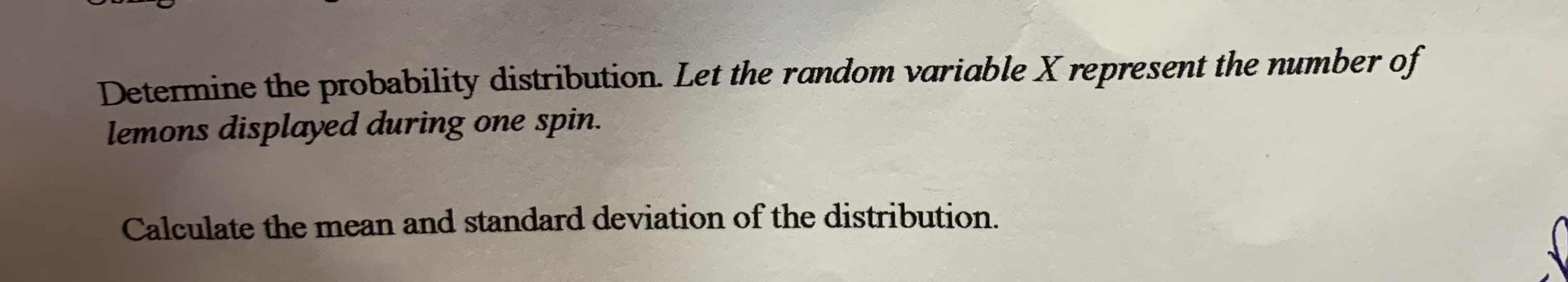 Determine the probability distribution. Let the random variable X represent the number of
lemons displayed during one spin.
Calculate the mean and standard deviation of the distribution.
