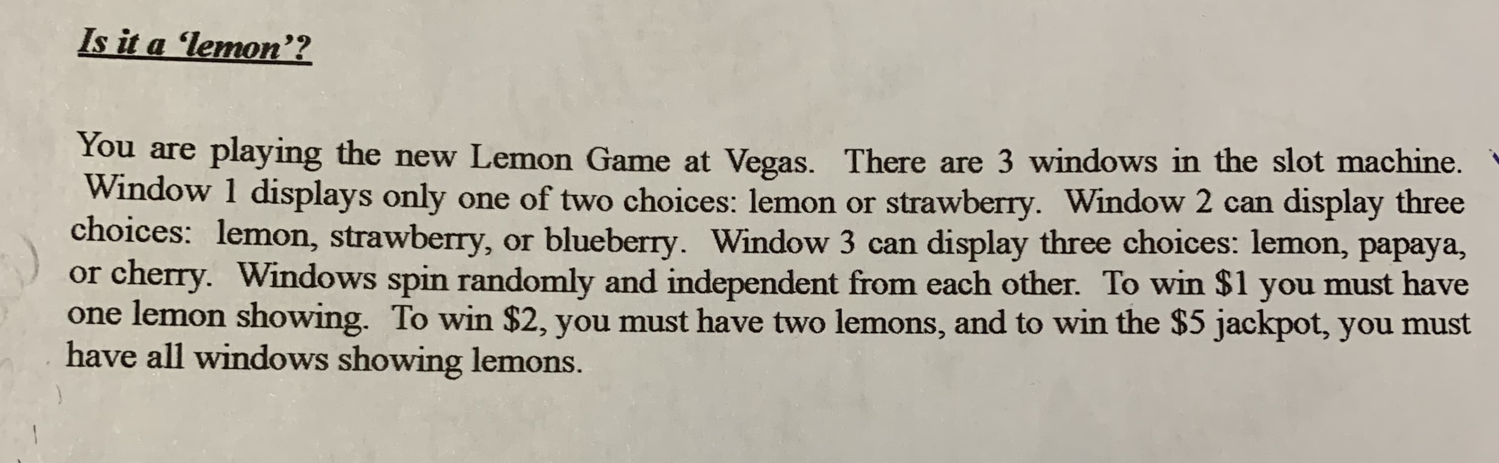 Is it a 'lemon'?
You are playing the new Lemon Game at Vegas. There are 3 windows in the slot machine.
Window 1 displays only one of two choices: lemon or strawberry. Window 2 can display three
choices: lemon, strawberry, or blueberry. Window
cherry. Windows spin randomly and independent from each other. To win $1 you must have
lemon showing. To win $2, you must have two lemons, and to win the $5 jackpot, you must
have all windows showing lemons.
can display three choices: lemon, papaya,
