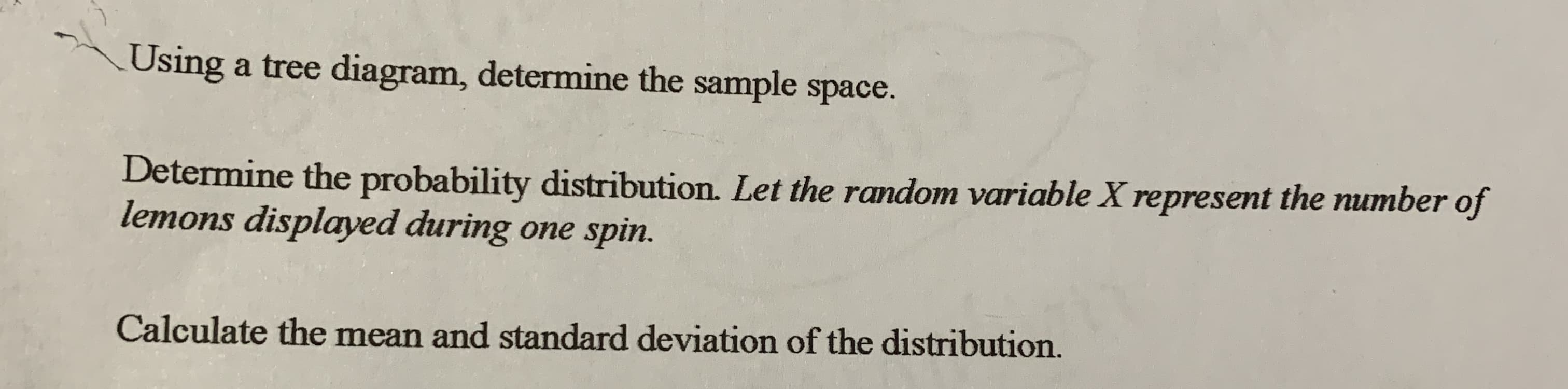 Using a tree diagram, determine the sample space.
Determine the probability distribution. Let the random variable X represent the number of
lemons displayed during one spin.
Calculate the mean and standard deviation of the distribution.
