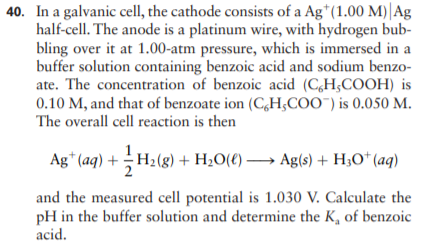 40. In a galvanic cell, the cathode consists of a Ag*(1.00 M)|Ag
half-cell. The anode is a platinum wire, with hydrogen bub-
bling over it at 1.00-atm pressure, which is immersed in a
buffer solution containing benzoic acid and sodium benzo-
ate. The concentration of benzoic acid (C,H;COOH) is
0.10 M, and that of benzoate ion (C,H;COO") is 0.050 M.
The overall cell reaction is then
Ag* (aq) + H2(g) + H¿0(€) → Ag(s) + H;O* (aq)
and the measured cell potential is 1.030 V. Calculate the
pH in the buffer solution and determine the K, of benzoic
acid.
