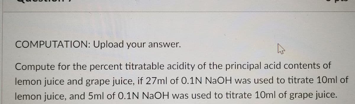 COMPUTATION: Upload your answer.
Compute for the percent titratable acidity of the principal acid contents of
lemon juice and grape juice, if 27ml of 0.1N NaOH was used to titrate 10ml of
lemon juice, and 5ml of 0.1N NaOH was used to titrate 10ml of grape juice.