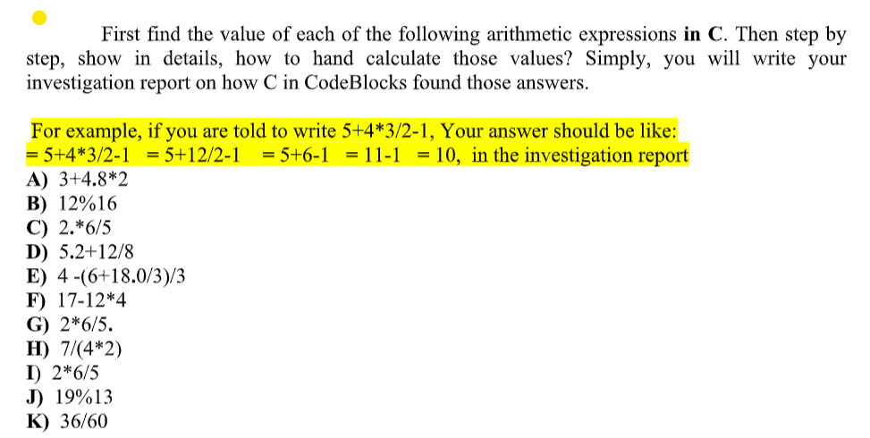 First find the value of each of the following arithmetic expressions in C. Then step by
step, show in details, how to hand calculate those values? Simply, you will write your
investigation report on how C in CodeBlocks found those answers.
For example, if you are told to write 5+4*3/2-1, Your answer should be like:
= 5+4*3/2-1 = 5+12/2-1 = 5+6-111-1 = 10, in the investigation report
A) 3+4.8*2
B) 12%16
C) 2.*6/5
D) 5.2+12/8
E) 4 (6+18.0/3)/3
F) 17-12*4
G) 2*6/5.
H) 7/(4*2)
I) 2*6/5
J) 19%13
K) 36/60