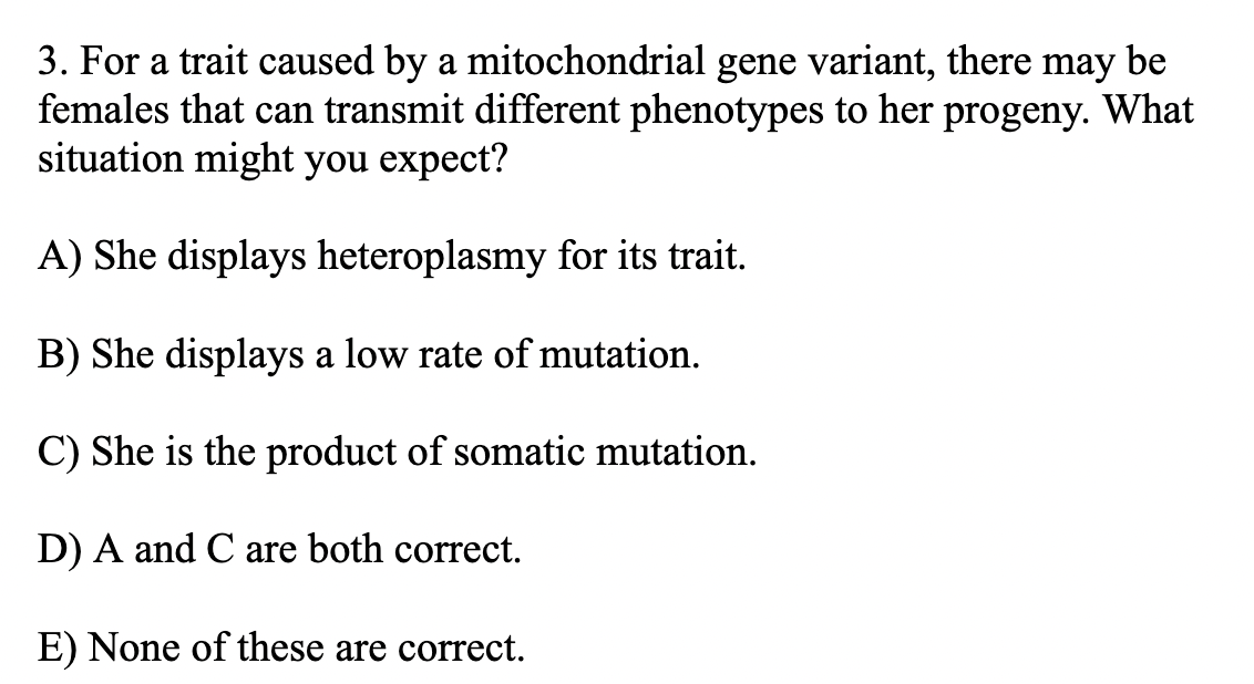 3. For a trait caused by a mitochondrial gene variant, there may be
females that can transmit different phenotypes to her progeny. What
situation might you expect?
A) She displays heteroplasmy for its trait.
B) She displays a low rate of mutation.
C) She is the product of somatic mutation.
D) A and C are both correct.
E) None of these are correct.