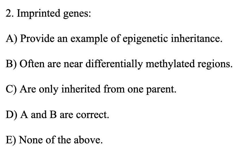 2. Imprinted genes:
A) Provide an example of epigenetic inheritance.
B) Often are near differentially methylated regions.
C) Are only inherited from one parent.
D) A and B are correct.
E) None of the above.
