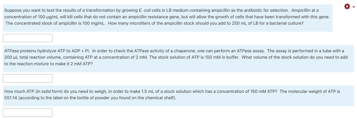 Suppose you want to test the results of a transformation by growing E. coli cells in LB medium containing ampicillin as the antibiotic for selection. Ampicillin at a
concentration of 100 µg/mL will kill cells that do not contain an ampicillin resistance gene, but will allow the growth of cells that have been transformed with this gene.
The concentrated stock of ampicillin is 100 mg/mL. How many microliters of the ampicillin stock should you add to 250 mL of LB for a bacterial culture?
ATPase proteins hydrolyze ATP to ADP + Pi. In order to check the ATPase activity of a chaperone, one can perform an ATPase assay. The assay is performed in a tube with a
200 µL total reaction volume, containing ATP at a concentration of 2 mM. The stock solution of ATP is 150 mM in buffer. What volume of the stock solution do you need to add
to the reaction mixture to make it 2 mM ATP?
How much ATP (in solid form) do you need to weigh, in order to make 1.5 mL of a stock solution which has a concentration of 150 mM ATP? The molecular weight of ATP is
551.14 (according to the label on the bottle of powder you found on the chemical shelf).