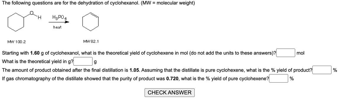 The following questions are for the dehydration of cyclohexanol. (MW = molecular weight)
MW 100.2
H₂PO4
heat
MW 82.1
Starting with 1.60 g of cyclohexanol, what is the theoretical yield of cyclohexene in mol (do not add the units to these answers)?
What is the theoretical yield in g?
g
The amount of product obtained after the final distillation is 1.05. Assuming that the distillate is pure cyclohexene, what is the % yield of product?
%
If gas chromatography of the distillate showed that the purity of product was 0.720, what is the % yield of pure cyclohexene?
CHECK ANSWER
mol
%