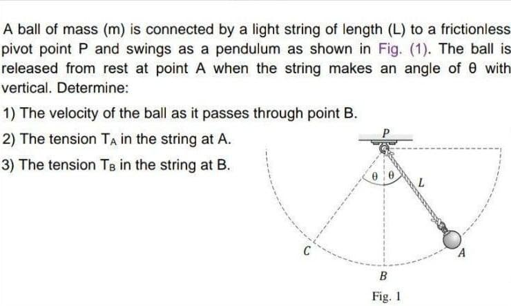 A ball of mass (m) is connected by a light string of length (L) to a frictionless
pivot point P and swings as a pendulum as shown in Fig. (1). The ball is
released from rest at point A when the string makes an angle of 0 with
vertical. Determine:
1) The velocity of the ball as it passes through point B.
2) The tension TA in the string at A.
3) The tension TB in the string at B.
A
B
Fig. 1
