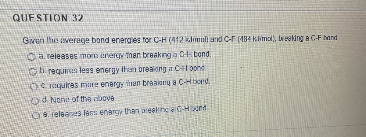 QUESTION 32
Given the average bond energies for C-H (412 kJ/mol) and C-F (484 kJ/mol), breaking a C-F bond
a. releases more energy than breaking a C-H bond.
O b. requires less energy than breaking a C-H bond.
O C. requires more energy than breaking a C-H bond.
d. None of the above
e. releases less energy than breaking a C-H bond.
