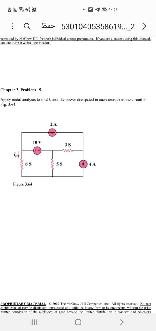眼101
: Q
bis 53010405358619... 2 >
permitted by MeGraw-Hill for their individual course preparation. If yon are a student using this Manual,
you are using it without permission.
Chapter 3, Problem 15.
Apply nodal analysis to find i, and the power dissipated in each resistor in the circuit of
Fig. 3.64.
2 A
10 V
6 S
5S
4 A
Figure 3.64
PROPRIETARY MATERIAL. © 2007 The McGraw-Hill Companies, Inc. All rights reserved. No part
of this Manual may be displayed, reproduced or distributed in any form or by any means, without the prior
written nermission of the nuhlisher or used hevond the limited distrihution to teachers and educators
