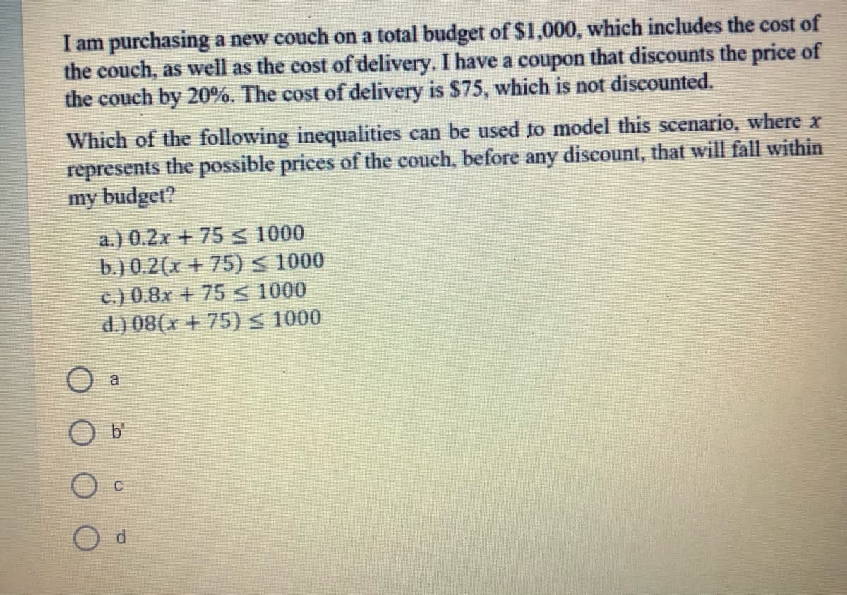I am purchasing a new couch on a total budget of $1,000, which includes the cost of
the couch, as well as the cost of delivery. I have a coupon that discounts the price of
the couch by 20%. The cost of delivery is $75, which is not discounted.
Which of the following inequalities can be used to model this scenario, where x
represents the possible prices of the couch, before any discount, that will fall within
my budget?
a.) 0.2x + 75 < 1000
b.) 0.2(x + 75) < 1000
c.) 0.8x + 75 s< 1000
d.) 08(x + 75) s 1000
O a
