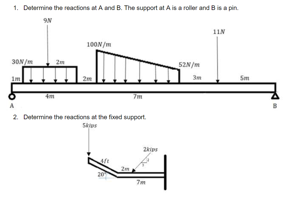 1. Determine the reactions at A and B. The support at A is a roller and B is a pin.
30N/m
1m
9N
4m
2m
100N/m
2m
A
2. Determine the reactions at the fixed support.
5kips
4ft
20
7m
2m
2kips
7m
52N/m
3m
11N
5m
B