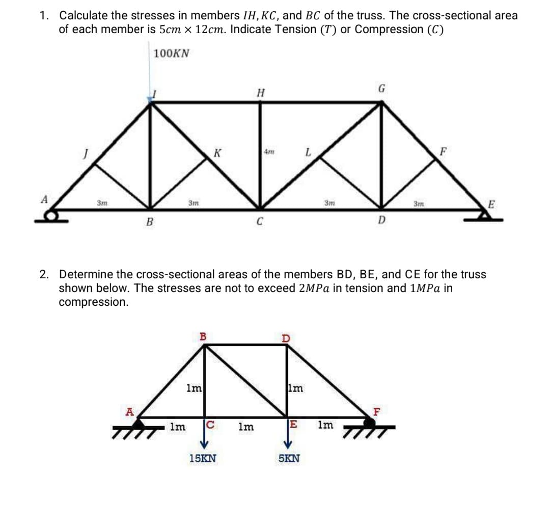 1. Calculate the stresses in members IH, KC, and BC of the truss. The cross-sectional area
of each member is 5cm x 12cm. Indicate Tension (T) or Compression (C)
100KN
A
3m
B
A
3m
1m
K
Im
с
15KN
H
1m
4m
C
2. Determine the cross-sectional areas of the members BD, BE, and CE for the truss
shown below. The stresses are not to exceed 2MPa in tension and 1MPa in
compression.
1m
E
L
5KN
3m
G
1m
D
3m
F
F
E